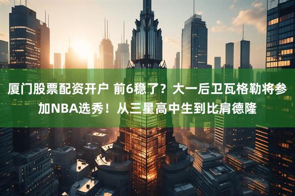 厦门股票配资开户 前6稳了？大一后卫瓦格勒将参加NBA选秀！从三星高中生到比肩德隆